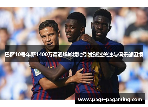 巴萨10号年薪1400万遭遇尴尬境地引发球迷关注与俱乐部困境