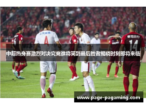 中超热身赛激烈对决究竟谁将笑到最后胜者揭晓时刻即将来临