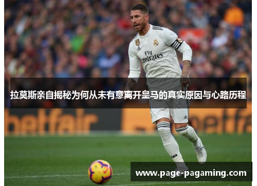 拉莫斯亲自揭秘为何从未有意离开皇马的真实原因与心路历程