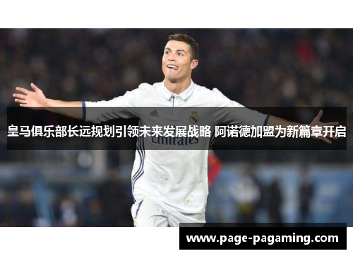 皇马俱乐部长远规划引领未来发展战略 阿诺德加盟为新篇章开启