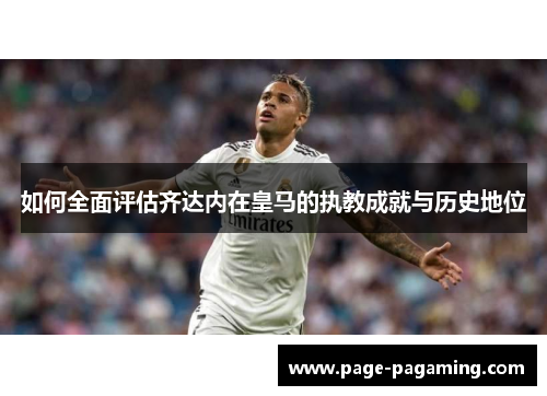 如何全面评估齐达内在皇马的执教成就与历史地位