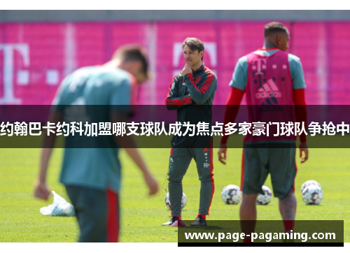 约翰巴卡约科加盟哪支球队成为焦点多家豪门球队争抢中